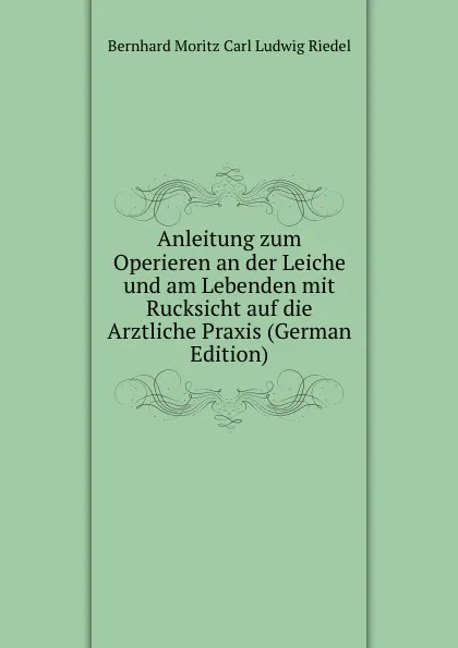 Обложка книги Anleitung zum Operieren an der Leiche und am Lebenden mit Rucksicht auf die Arztliche Praxis (German Edition), Bernhard Moritz Carl Ludwig Riedel