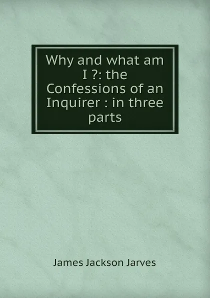 Обложка книги Why and what am I .: the Confessions of an Inquirer : in three parts, James Jackson Jarves