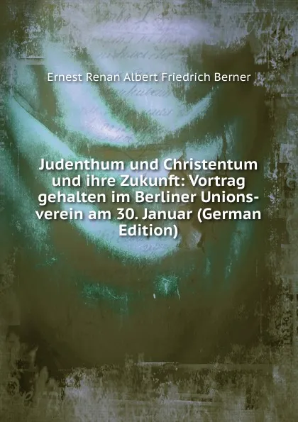 Обложка книги Judenthum und Christentum und ihre Zukunft: Vortrag gehalten im Berliner Unions-verein am 30. Januar (German Edition), Ernest Renan Albert Friedrich Berner