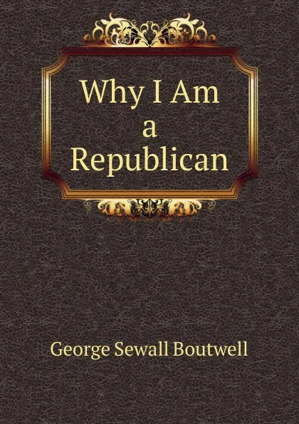 Обложка книги Why I Am a Republican, George Sewall Boutwell