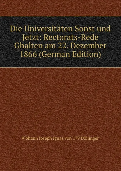 Обложка книги Die Universitaten Sonst und Jetzt: Rectorats-Rede Ghalten am 22. Dezember 1866 (German Edition), Johann Joseph Ignaz von Döllinger