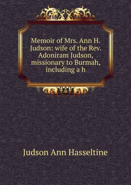 Обложка книги Memoir of Mrs. Ann H. Judson: wife of the Rev. Adoniram Judson, missionary to Burmah, including a h, Judson Ann Hasseltine