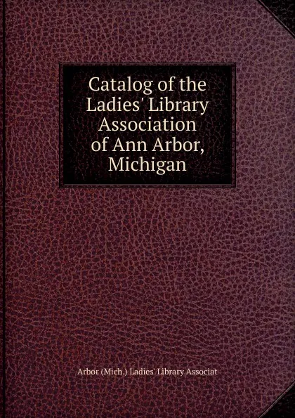 Обложка книги Catalog of the Ladies. Library Association of Ann Arbor, Michigan, Arbor (Mich.) Ladies' Library Associat