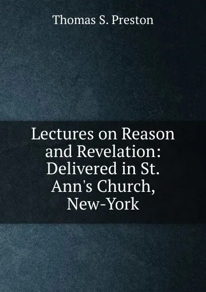 Обложка книги Lectures on Reason and Revelation: Delivered in St. Ann.s Church, New-York, Thomas S. Preston