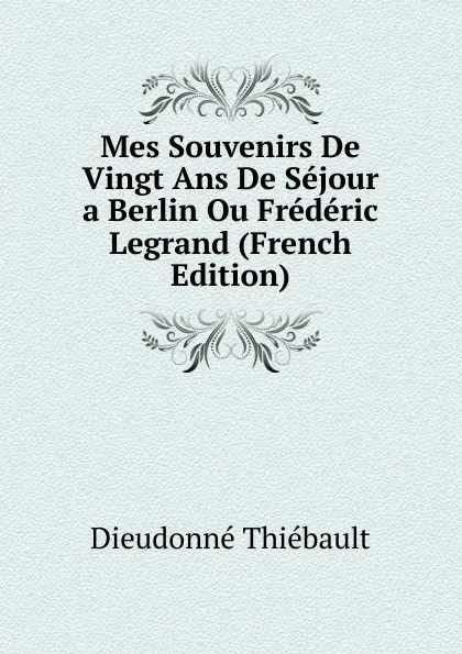 Обложка книги Mes Souvenirs De Vingt Ans De Sejour a Berlin Ou Frederic Legrand (French Edition), Dieudonné Thiébault