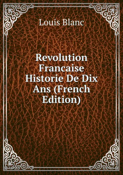 Обложка книги Revolution Francaise Historie De Dix Ans (French Edition), Louis Blanc