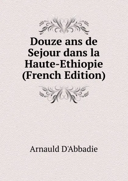 Обложка книги Douze ans de Sejour dans la Haute-Ethiopie (French Edition), Arnauld D'Abbadie