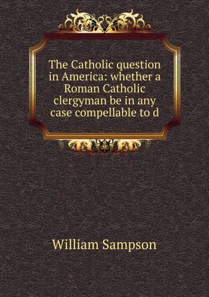 Обложка книги The Catholic question in America: whether a Roman Catholic clergyman be in any case compellable to d, William Sampson