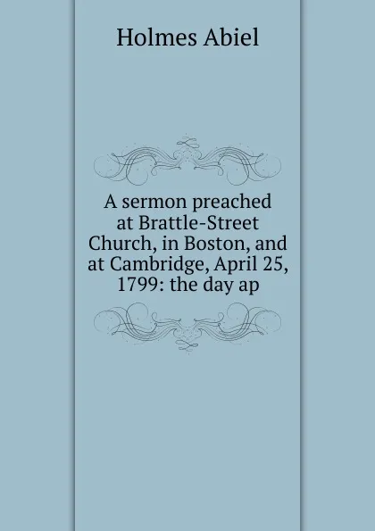Обложка книги A sermon preached at Brattle-Street Church, in Boston, and at Cambridge, April 25, 1799: the day ap, Holmes Abiel