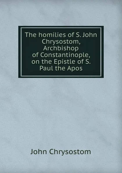 Обложка книги The homilies of S. John Chrysostom, Archbishop of Constantinople, on the Epistle of S. Paul the Apos, John Chrysostom