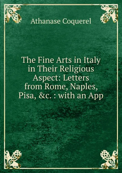 Обложка книги The Fine Arts in Italy in Their Religious Aspect: Letters from Rome, Naples, Pisa, .c. : with an App, Athanase Coquerel