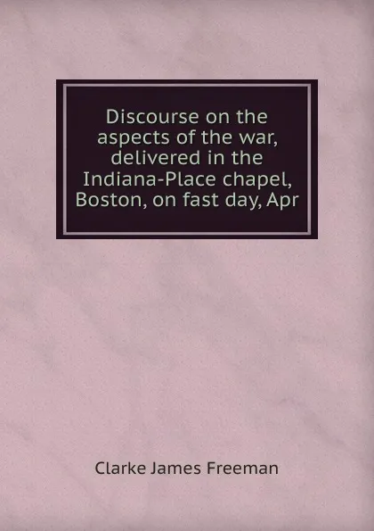 Обложка книги Discourse on the aspects of the war, delivered in the Indiana-Place chapel, Boston, on fast day, Apr, James Freeman Clarke