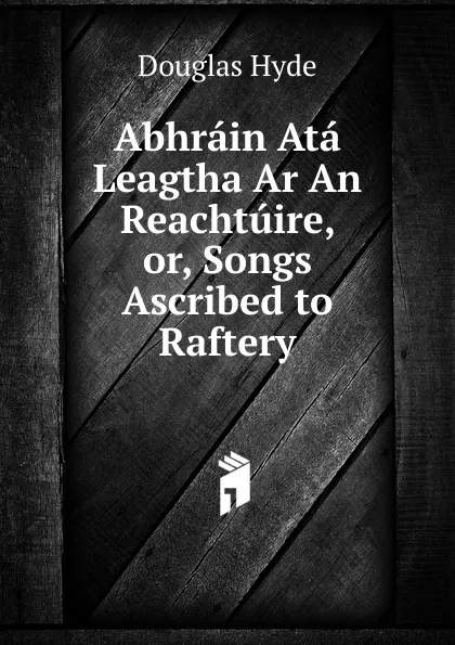 Обложка книги Abhrain Ata Leagtha Ar An Reachtuire, or, Songs Ascribed to Raftery., Douglas Hyde