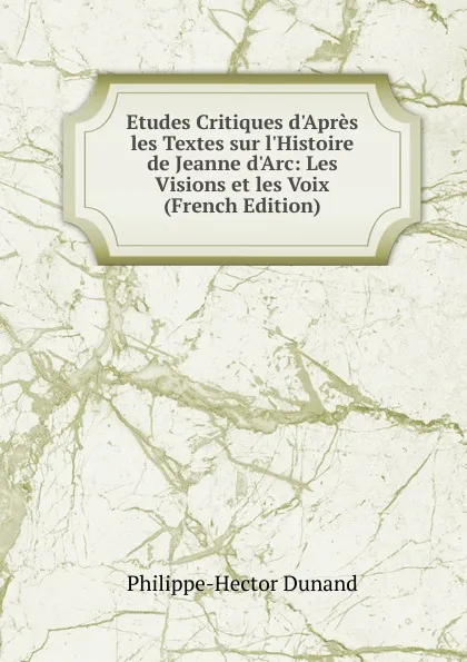 Обложка книги Etudes Critiques d.Apres les Textes sur l.Histoire de Jeanne d.Arc: Les Visions et les Voix (French Edition), Philippe-Hector Dunand