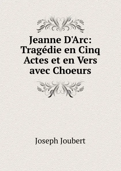 Обложка книги Jeanne D.Arc: Tragedie en Cinq Actes et en Vers avec Choeurs, Joseph Joubert