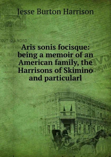 Обложка книги Aris sonis focisque: being a memoir of an American family, the Harrisons of Skimino and particularl, Jesse Burton Harrison