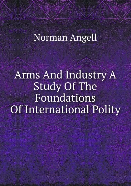 Обложка книги Arms And Industry A Study Of The Foundations Of International Polity, Norman Angell