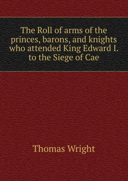 Обложка книги The Roll of arms of the princes, barons, and knights who attended King Edward I. to the Siege of Cae, Thomas Wright