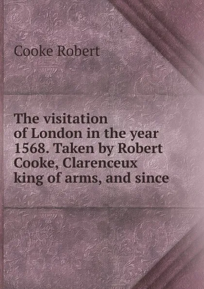 Обложка книги The visitation of London in the year 1568. Taken by Robert Cooke, Clarenceux king of arms, and since, Cooke Robert