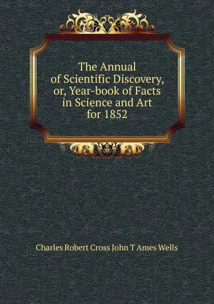 Обложка книги The Annual of Scientific Discovery, or, Year-book of Facts in Science and Art for 1852, Charles Robert Cross John T Ames Wells