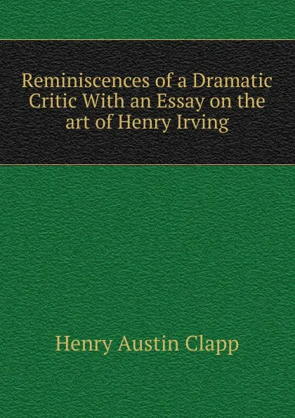 Обложка книги Reminiscences of a Dramatic Critic With an Essay on the art of Henry Irving, Henry Austin Clapp