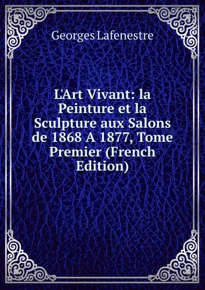 Обложка книги L.Art Vivant: la Peinture et la Sculpture aux Salons de 1868 A 1877, Tome Premier (French Edition), Georges Lafenestre