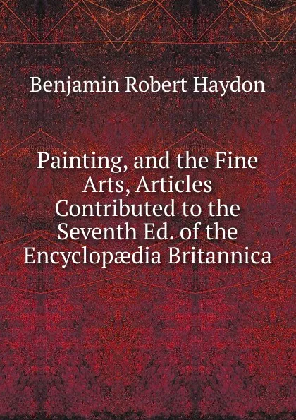 Обложка книги Painting, and the Fine Arts, Articles Contributed to the Seventh Ed. of the Encyclopaedia Britannica, Benjamin Robert Haydon