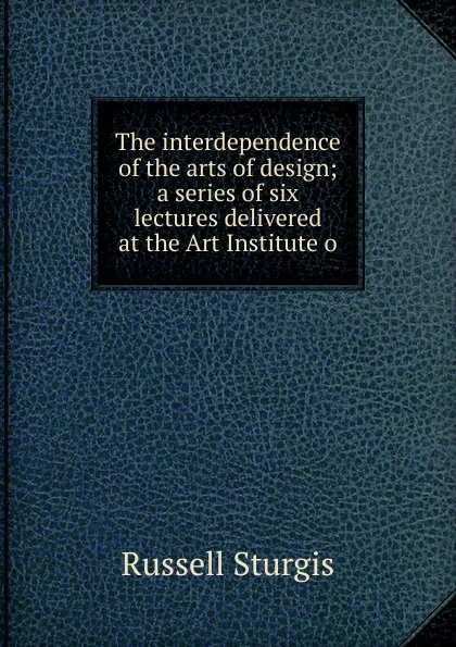 Обложка книги The interdependence of the arts of design; a series of six lectures delivered at the Art Institute o, Russell Sturgis