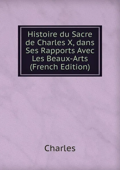 Обложка книги Histoire du Sacre de Charles X, dans Ses Rapports Avec Les Beaux-Arts (French Edition), Charles