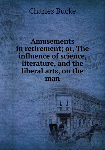 Обложка книги Amusements in retirement; or, The influence of science, literature, and the liberal arts, on the man, Charles Bucke