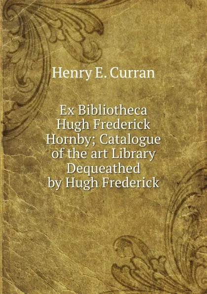 Обложка книги Ex Bibliotheca Hugh Frederick Hornby; Catalogue of the art Library Dequeathed by Hugh Frederick, Henry E. Curran