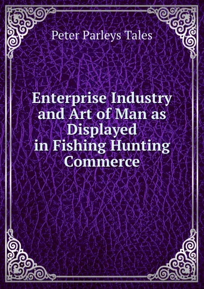 Обложка книги Enterprise Industry and Art of Man as Displayed in Fishing Hunting Commerce, Peter Parleys Tales