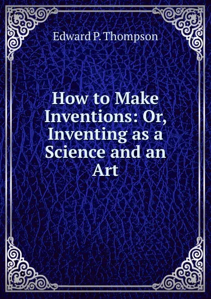 Обложка книги How to Make Inventions: Or, Inventing as a Science and an Art, Edward P. Thompson