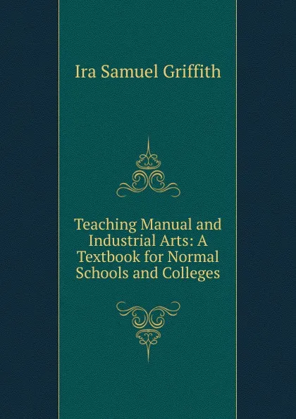 Обложка книги Teaching Manual and Industrial Arts: A Textbook for Normal Schools and Colleges, Griffith Ira Samuel