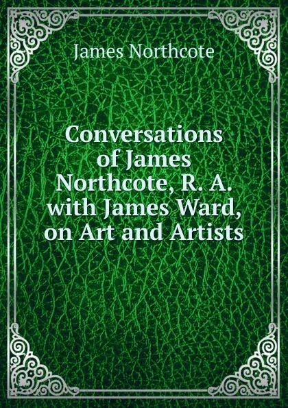 Обложка книги Conversations of James Northcote, R. A. with James Ward, on Art and Artists, James Northcote