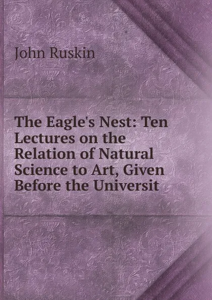 Обложка книги The Eagle.s Nest: Ten Lectures on the Relation of Natural Science to Art, Given Before the Universit, Рескин