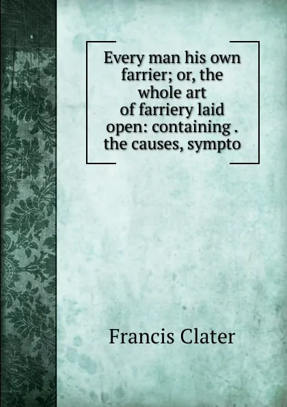 Обложка книги Every man his own farrier; or, the whole art of farriery laid open: containing .the causes, sympto, Francis Clater