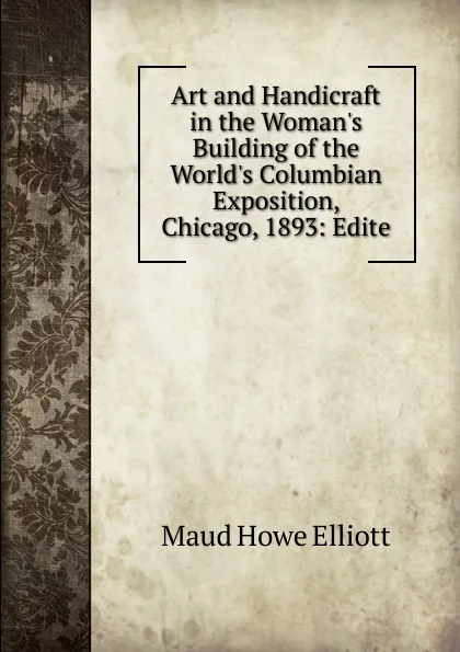 Обложка книги Art and Handicraft in the Woman.s Building of the World.s Columbian Exposition, Chicago, 1893: Edite, Maud Howe Elliott