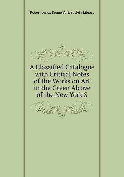 Обложка книги A Classified Catalogue with Critical Notes of the Works on Art in the Green Alcove of the New York S, Robert Lenox Kenne York Society Library