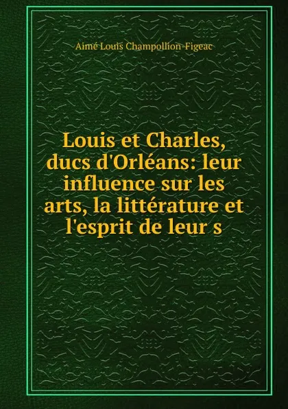 Обложка книги Louis et Charles, ducs d.Orleans: leur influence sur les arts, la litterature et l.esprit de leur s, Aimé Louis Champollion-Figeac