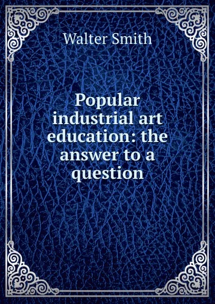 Обложка книги Popular industrial art education: the answer to a question, Walter Smith