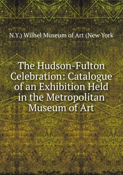 Обложка книги The Hudson-Fulton Celebration: Catalogue of an Exhibition Held in the Metropolitan Museum of Art, N.Y.) Wilhel Museum of Art (New York