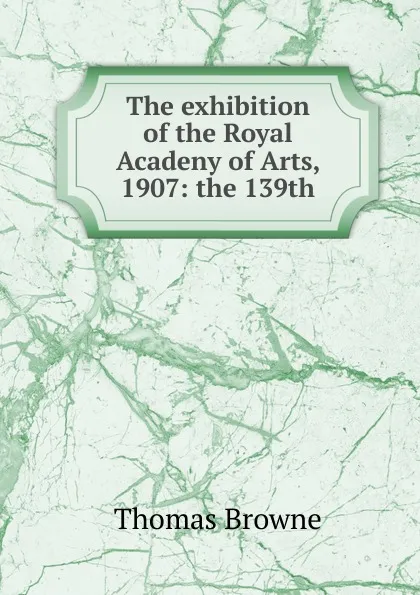 Обложка книги The exhibition of the Royal Acadeny of Arts, 1907: the 139th, Thomas Brown