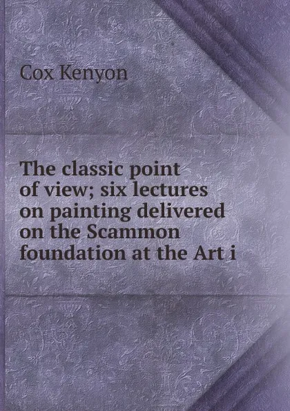 Обложка книги The classic point of view; six lectures on painting delivered on the Scammon foundation at the Art i, Cox Kenyon