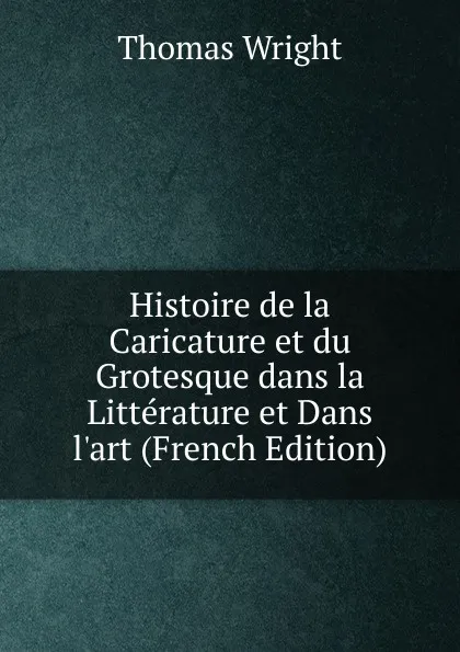 Обложка книги Histoire de la Caricature et du Grotesque dans la Litterature et Dans l.art (French Edition), Thomas Wright