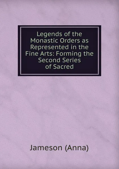 Обложка книги Legends of the Monastic Orders as Represented in the Fine Arts: Forming the Second Series of Sacred, Jameson