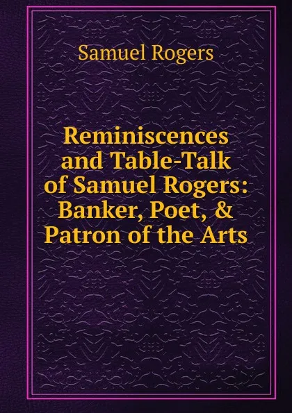 Обложка книги Reminiscences and Table-Talk of Samuel Rogers: Banker, Poet, . Patron of the Arts, Samuel Rogers