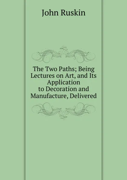 Обложка книги The Two Paths; Being Lectures on Art, and Its Application to Decoration and Manufacture, Delivered, Рескин