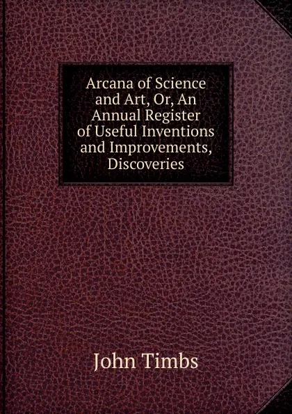 Обложка книги Arcana of Science and Art, Or, An Annual Register of Useful Inventions and Improvements, Discoveries, John Timbs