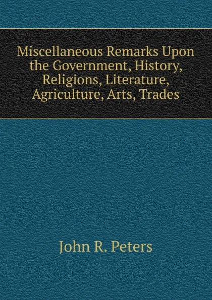 Обложка книги Miscellaneous Remarks Upon the Government, History, Religions, Literature, Agriculture, Arts, Trades, John R. Peters